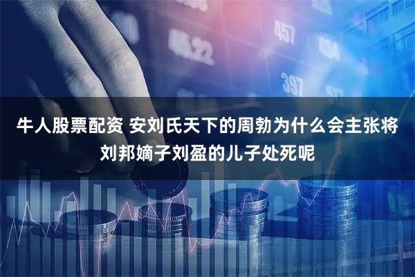 牛人股票配资 安刘氏天下的周勃为什么会主张将刘邦嫡子刘盈的儿子处死呢