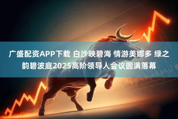 广盛配资APP下载 白沙映碧海 情游美娜多 绿之韵碧波庭2025高阶领导人会议圆满落幕