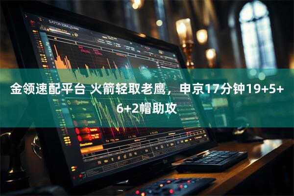 金领速配平台 火箭轻取老鹰，申京17分钟19+5+6+2帽助攻