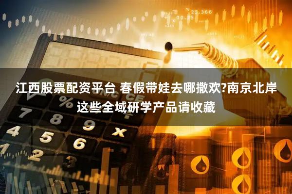 江西股票配资平台 春假带娃去哪撒欢?南京北岸这些全域研学产品请收藏