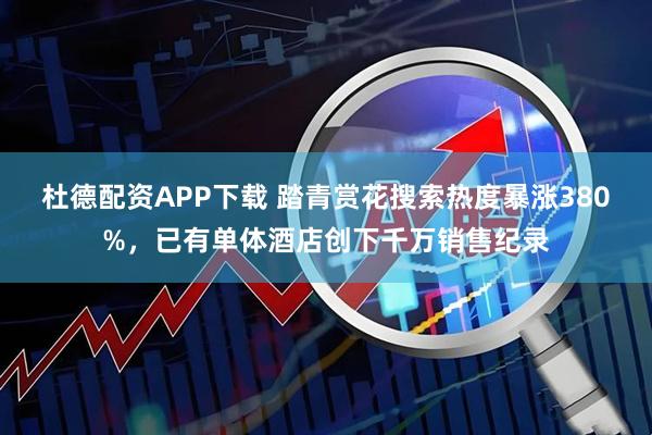 杜德配资APP下载 踏青赏花搜索热度暴涨380%，已有单体酒店创下千万销售纪录