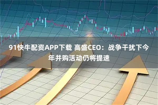 91快牛配资APP下载 高盛CEO：战争干扰下今年并购活动仍将提速