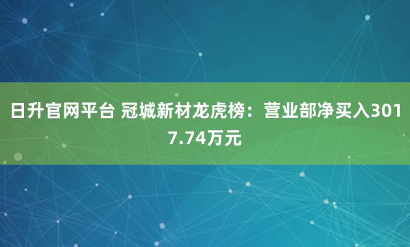 日升官网平台 冠城新材龙虎榜：营业部净买入3017.74万元