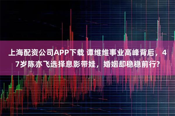 上海配资公司APP下载 谭维维事业高峰背后，47岁陈亦飞选择息影带娃，婚姻却稳稳前行?