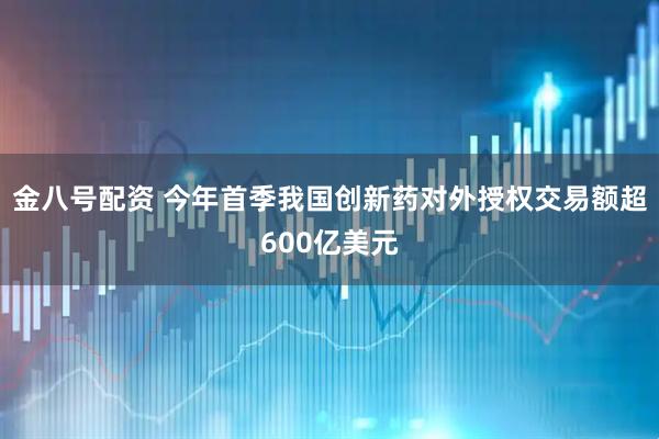 金八号配资 今年首季我国创新药对外授权交易额超600亿美元