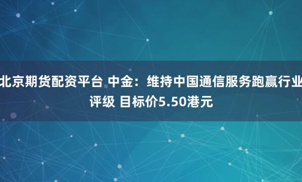 北京期货配资平台 中金：维持中国通信服务跑赢行业评级 目标价5.50港元