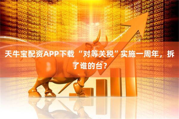 天牛宝配资APP下载 “对等关税”实施一周年,拆了谁的台?