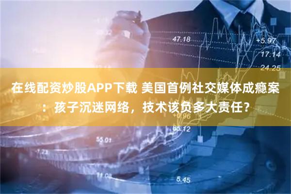 在线配资炒股APP下载 美国首例社交媒体成瘾案：孩子沉迷网络，技术该负多大责任？