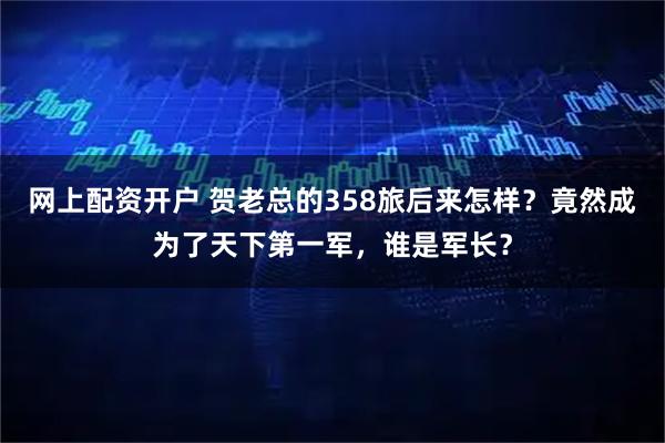 网上配资开户 贺老总的358旅后来怎样?竟然成为了天下第一军,谁是军长?