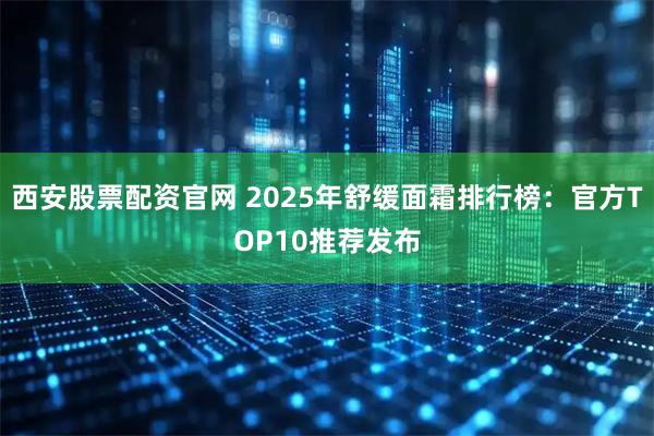 西安股票配资官网 2025年舒缓面霜排行榜：官方TOP10推荐发布