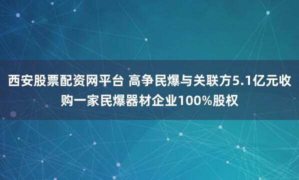西安股票配资网平台 高争民爆与关联方5.1亿元收购一家民爆器材企业100%股权