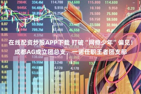 在线配资炒股APP下载 打破“网瘾少年”偏见！成都AG成立团总支，一诺任职王者团支部