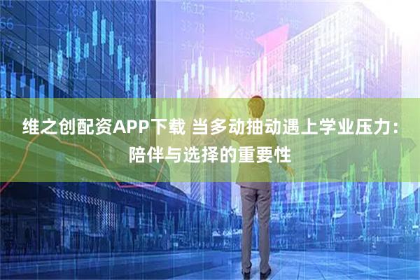 维之创配资APP下载 当多动抽动遇上学业压力：陪伴与选择的重要性