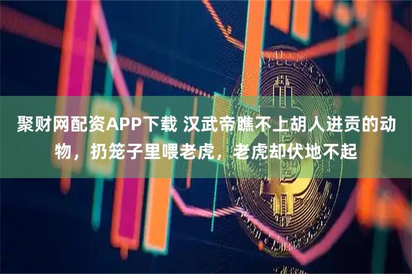 聚财网配资APP下载 汉武帝瞧不上胡人进贡的动物，扔笼子里喂老虎，老虎却伏地不起