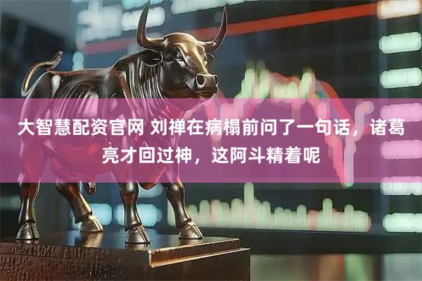 大智慧配资官网 刘禅在病榻前问了一句话，诸葛亮才回过神，这阿斗精着呢