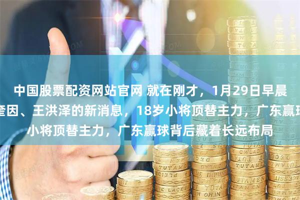 中国股票配资网站官网 就在刚才，1月29日早晨CBA男篮传杜峰、奎因、王洪泽的新消息，18岁小将顶替主力，广东赢球背后藏着长远布局
