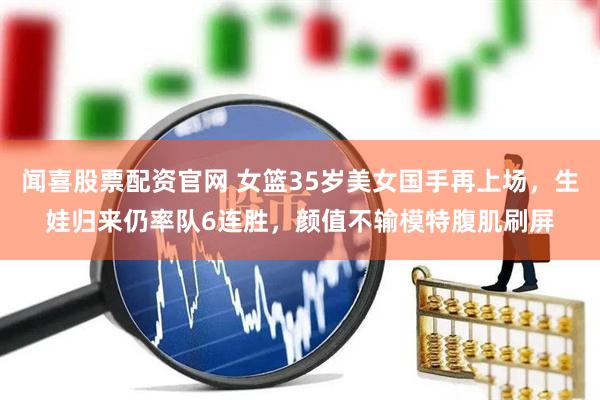 闻喜股票配资官网 女篮35岁美女国手再上场，生娃归来仍率队6连胜，颜值不输模特腹肌刷屏