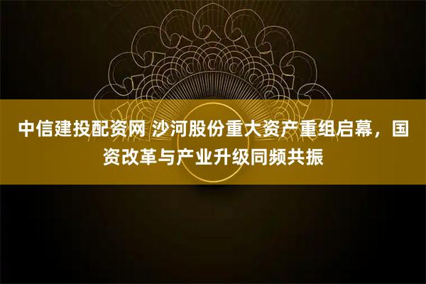 中信建投配资网 沙河股份重大资产重组启幕，国资改革与产业升级同频共振