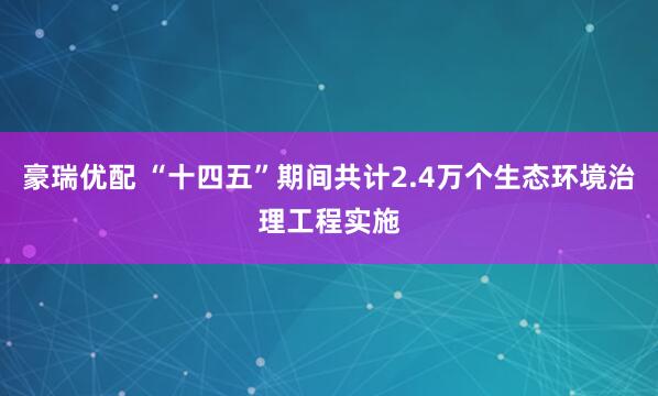 豪瑞优配 “十四五”期间共计2.4万个生态环境治理工程实施
