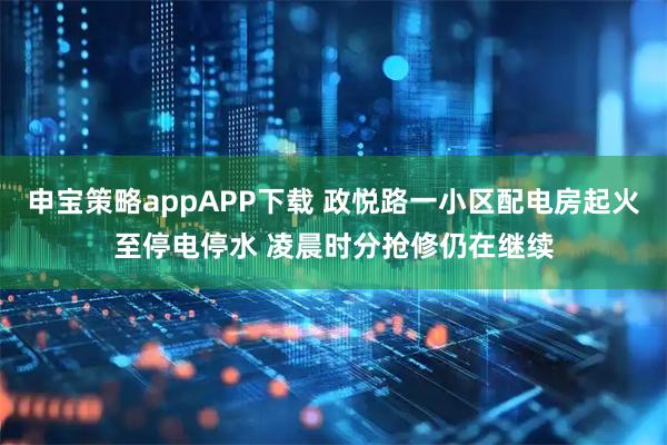 申宝策略appAPP下载 政悦路一小区配电房起火至停电停水 凌晨时分抢修仍在继续