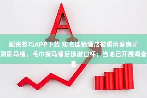 配资技巧APP下载 知名连锁酒店被曝用客房牙刷刷马桶，毛巾擦马桶后擦漱口杯；当地已开展调查
