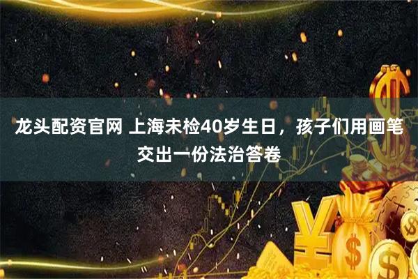 龙头配资官网 上海未检40岁生日，孩子们用画笔交出一份法治答卷