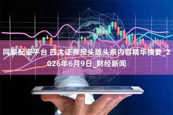 同顺配资平台 四大证券报头版头条内容精华摘要_2026年6月9日_财经新闻