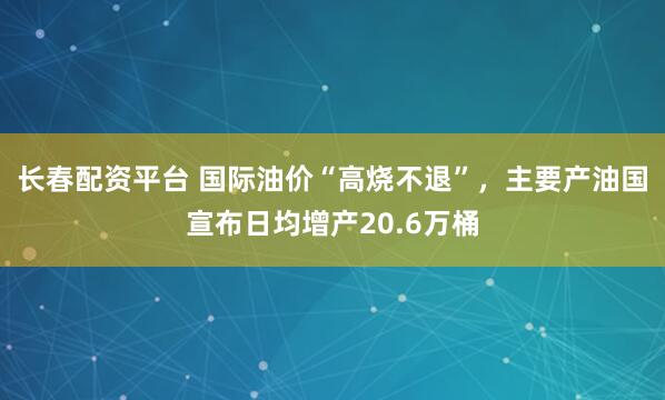 长春配资平台 国际油价“高烧不退”，主要产油国宣布日均增产20.6万桶