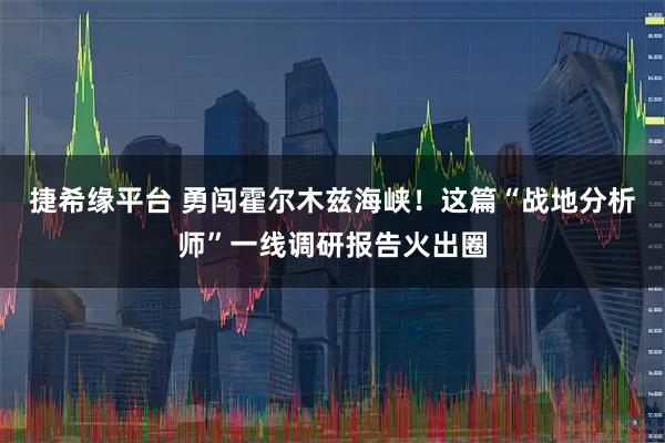 捷希缘平台 勇闯霍尔木兹海峡！这篇“战地分析师”一线调研报告火出圈