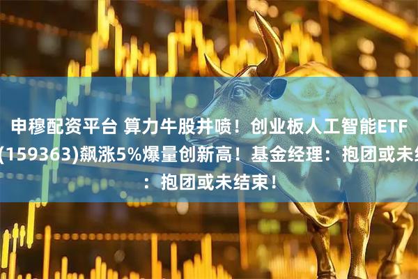 申穆配资平台 算力牛股井喷！创业板人工智能ETF华宝(159363)飙涨5%爆量创新高！基金经理：抱团或未结束！