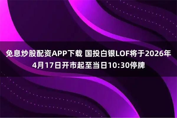 免息炒股配资APP下载 国投白银LOF将于2026年4月17日开市起至当日10:30停牌