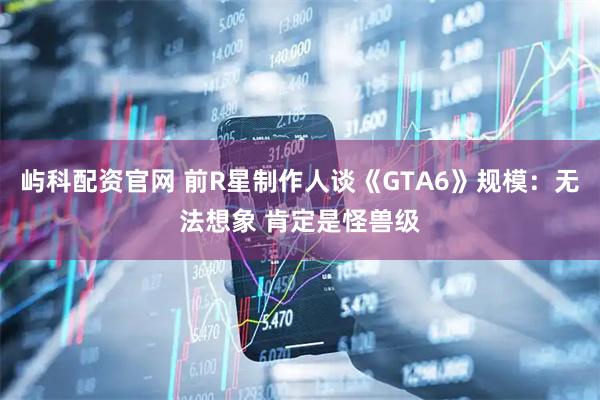 屿科配资官网 前R星制作人谈《GTA6》规模：无法想象 肯定是怪兽级