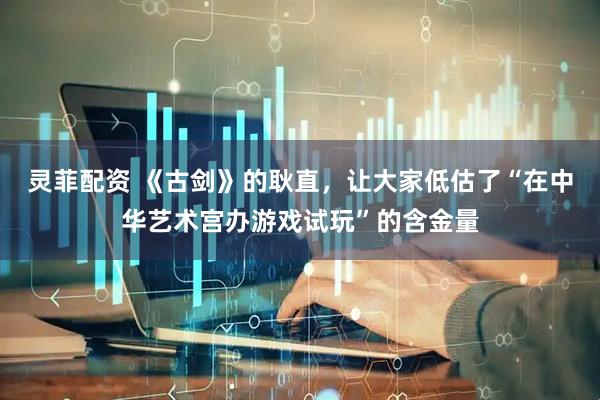 灵菲配资 《古剑》的耿直，让大家低估了“在中华艺术宫办游戏试玩”的含金量