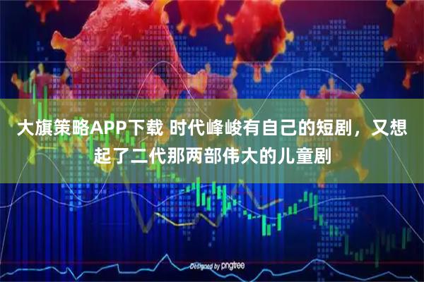 大旗策略APP下载 时代峰峻有自己的短剧，又想起了二代那两部伟大的儿童剧