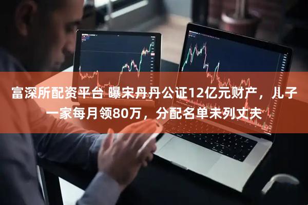 富深所配资平台 曝宋丹丹公证12亿元财产，儿子一家每月领80万，分配名单未列丈夫