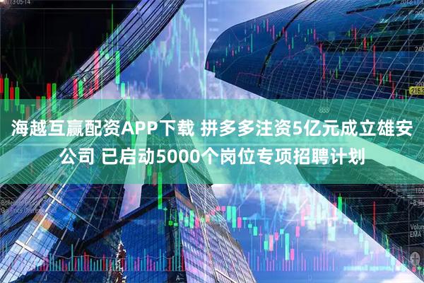海越互赢配资APP下载 拼多多注资5亿元成立雄安公司 已启动5000个岗位专项招聘计划